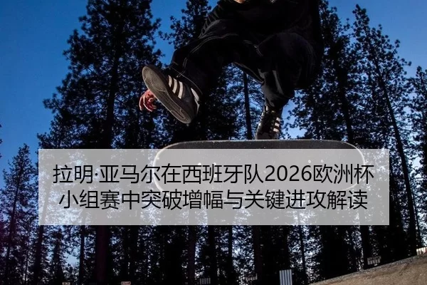 拉明·亚马尔在西班牙队2026欧洲杯小组赛中突破增幅与关键进攻解读